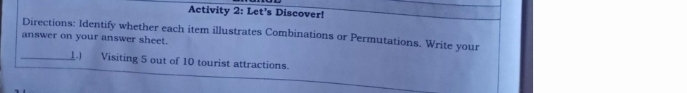 Activity 2: Let's Discover! 
Directions: Identify whether each item illustrates Combinations or Permutations. Write your 
answer on your answer sheet. 
_11 Visiting 5 out of 10 tourist attractions.