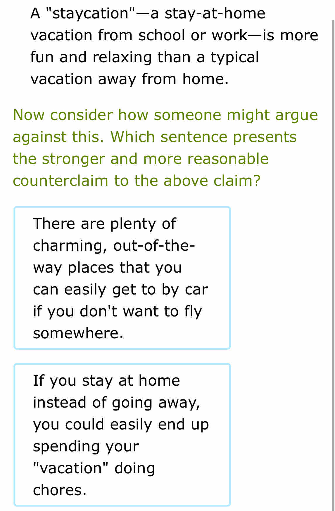 A "staycation"—a stay-at-home
vacation from school or work—is more
fun and relaxing than a typical
vacation away from home.
Now consider how someone might argue
against this. Which sentence presents
the stronger and more reasonable
counterclaim to the above claim?
There are plenty of
charming, out-of-the-
way places that you
can easily get to by car
if you don't want to fly
somewhere.
If you stay at home
instead of going away,
you could easily end up 
spending your
"vacation" doing
chores.