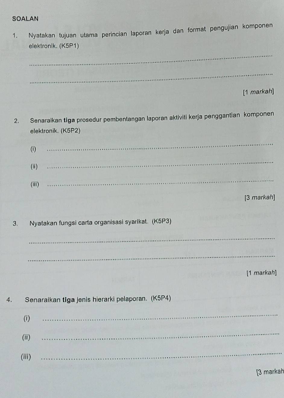 SOALAN 
1. Nyatakan tujuan utama perincian laporan kerja dan format pengujian komponen 
elektronik. (K5P1) 
_ 
_ 
[1 markah] 
2. Senaraikan tiga prosedur pembentangan laporan aktiviti kerja penggantian komponen 
elektronik. (K5P2) 
(i) 
_ 
(ii) 
_ 
(iii) 
_ 
[3 markah] 
3. Nyatakan fungsi carta organisasi syarikat. (K5P3) 
_ 
_ 
[1 markah] 
4. Senaraikan tiga jenis hierarki pelaporan. (K5P4) 
(i) 
_ 
(ii) 
_ 
(iii) 
_ 
[3 markah