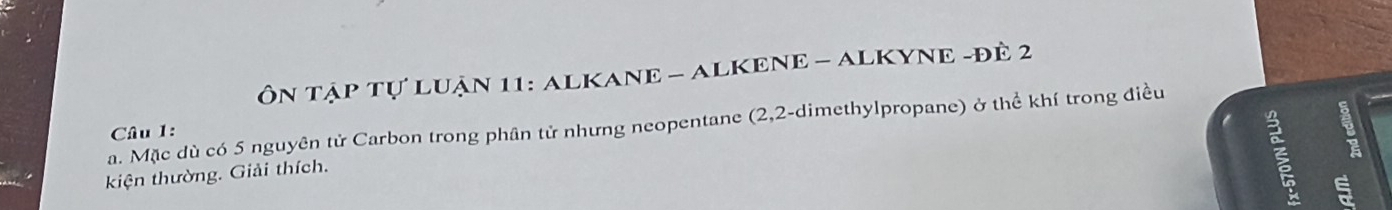 ÔN TậP Tự LUận 11: ALKANE - ALKENE - ALKYNE -đÊ 2
a. Mặc dù có 5 nguyên tử Carbon trong phân tử nhưng neopentane (2, 2 -dimethylpropane) ở thể khí trong điều Câu 1: 
kiện thường. Giải thích. 
s