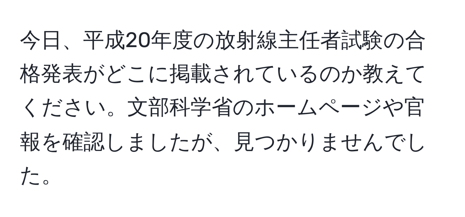 今日、平成20年度の放射線主任者試験の合格発表がどこに掲載されているのか教えてください。文部科学省のホームページや官報を確認しましたが、見つかりませんでした。