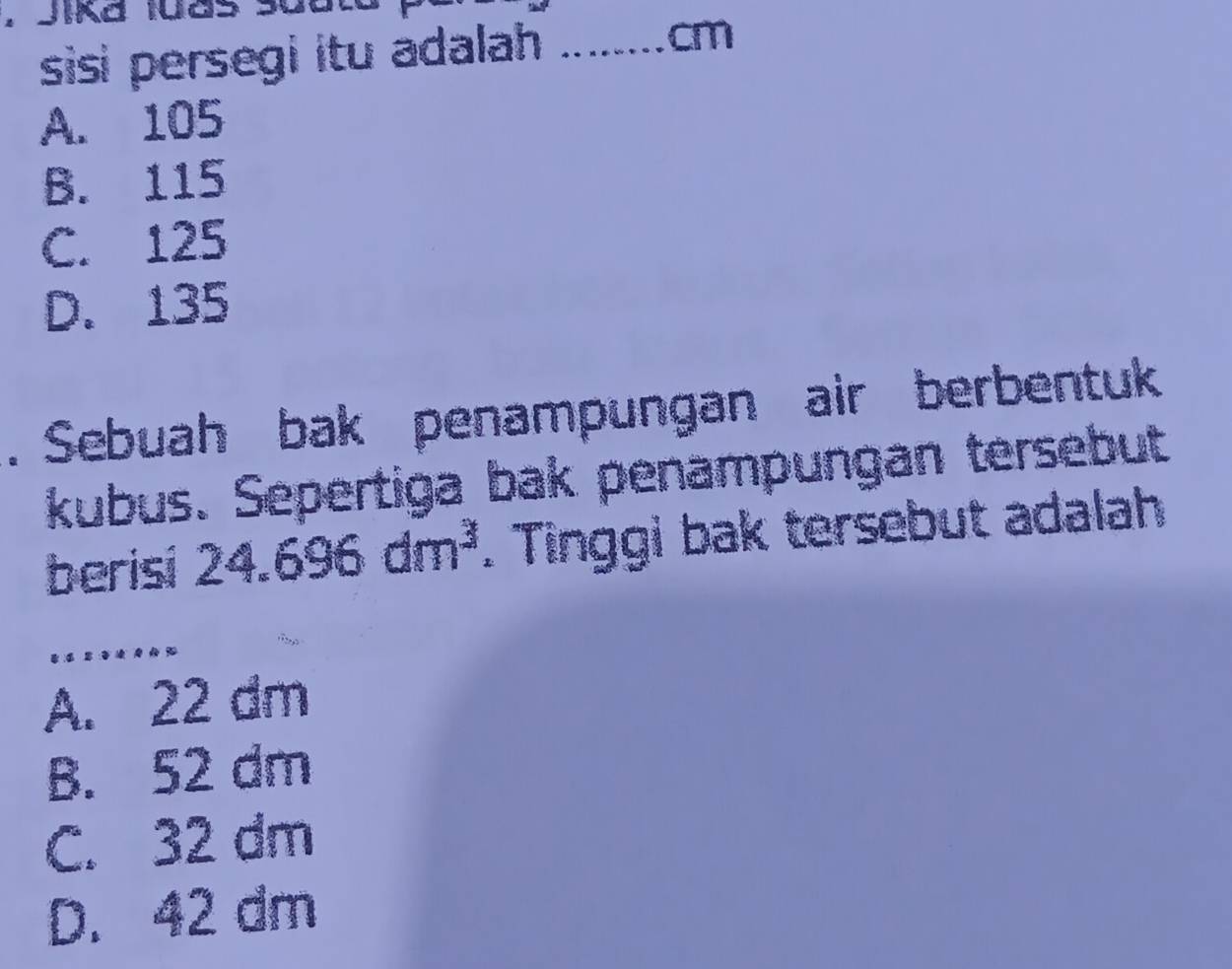 Jika 1uas
sisi persegi itu adalah ......._ cm
A. 105
B. 115
C. 125
D. 135. Sebuah bak penampungan air berbentuk
kubus. Sepertiga bak penampungan tersebut
berisi 24.696dm^3. Tinggi bak tersebut adalah
A. 22 dm
B. 52 dm
C. 32 dm
D. 42 dm