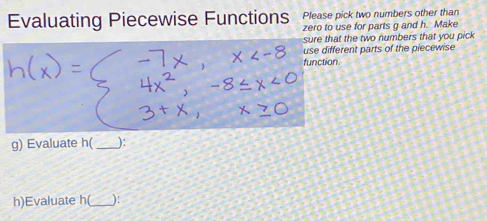 Evaluating Piecewise Functions Please pick two numbers other than 
zero to use for parts g and h. Make 
sure that the two numbers that you pick 
use different parts of the piecewise 
function. 
g) Evaluate h(_  ) : 
h)Evaluate h(_  ) :