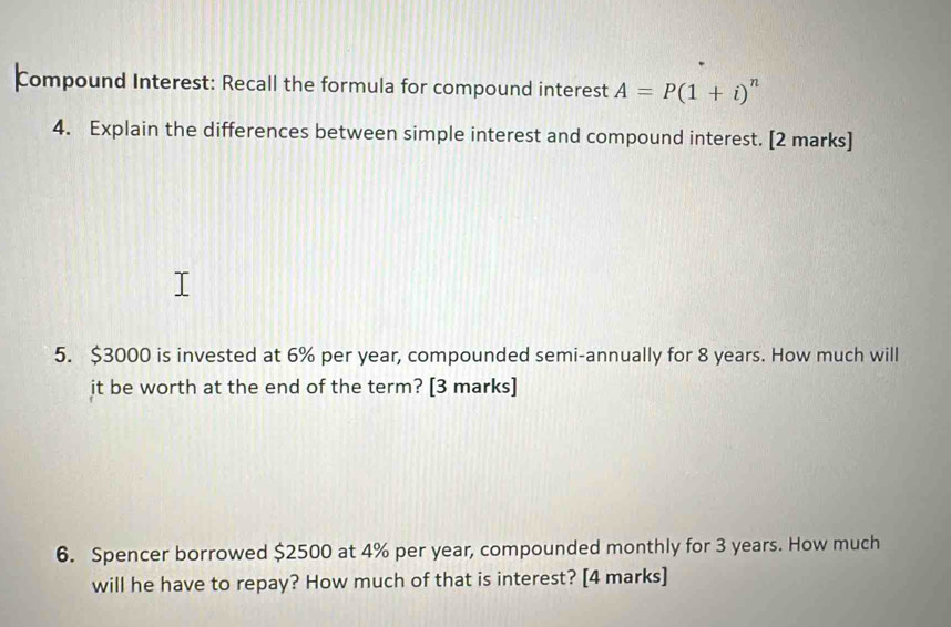 Compound Interest: Recall the formula for compound interest A=P(1+i)^n
4. Explain the differences between simple interest and compound interest. [2 marks] 
5. $3000 is invested at 6% per year, compounded semi-annually for 8 years. How much will 
it be worth at the end of the term? [3 marks] 
6. Spencer borrowed $2500 at 4% per year, compounded monthly for 3 years. How much 
will he have to repay? How much of that is interest? [4 marks]