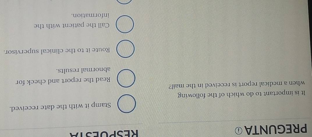 PREGUNTAⓘ RESPOESTA
Stamp it with the date received.
It is important to do which of the following
when a medical report is received in the mail?
Read the report and check for
abnormal results.
Route it to the clinical supervisor.
Call the patient with the
information.