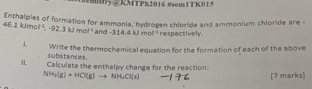 mistry@KMTPh2016 #sem1TK015 
Enthalpies of formation for ammonia, hydrogen chloride and ammonium chloride are -
46.1kJmol^(-1), -92.3kJmol^(-1). and-314.4kJmol^(-1) respectively. 
i. Write the thermochemical equation for the formation of each of the above 
substances. 
ii. Calculate the enthalpy change for the reaction:
NH_3(g)+HCl(g)to NH_4Cl(s) [7 marks]