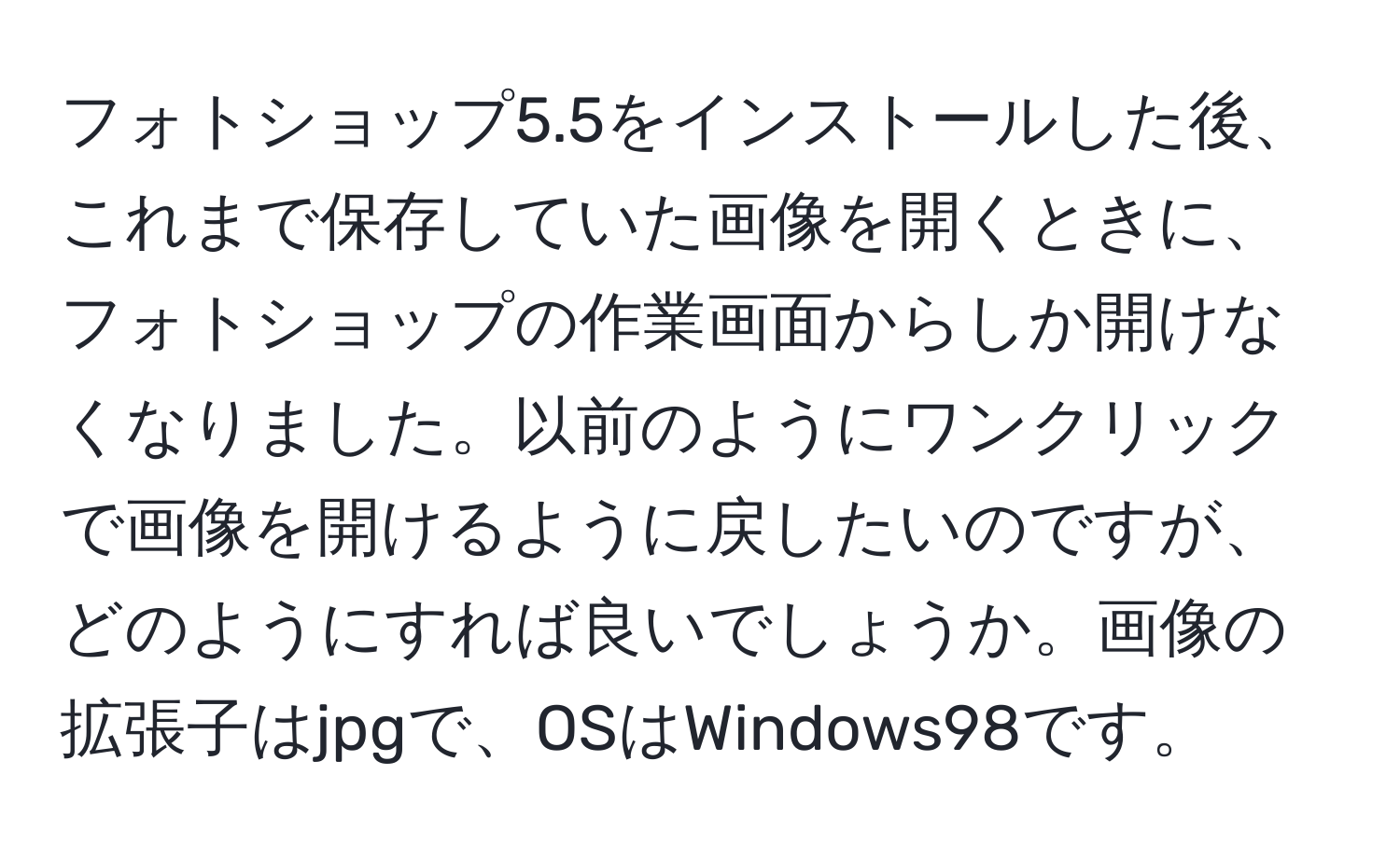 フォトショップ5.5をインストールした後、これまで保存していた画像を開くときに、フォトショップの作業画面からしか開けなくなりました。以前のようにワンクリックで画像を開けるように戻したいのですが、どのようにすれば良いでしょうか。画像の拡張子はjpgで、OSはWindows98です。