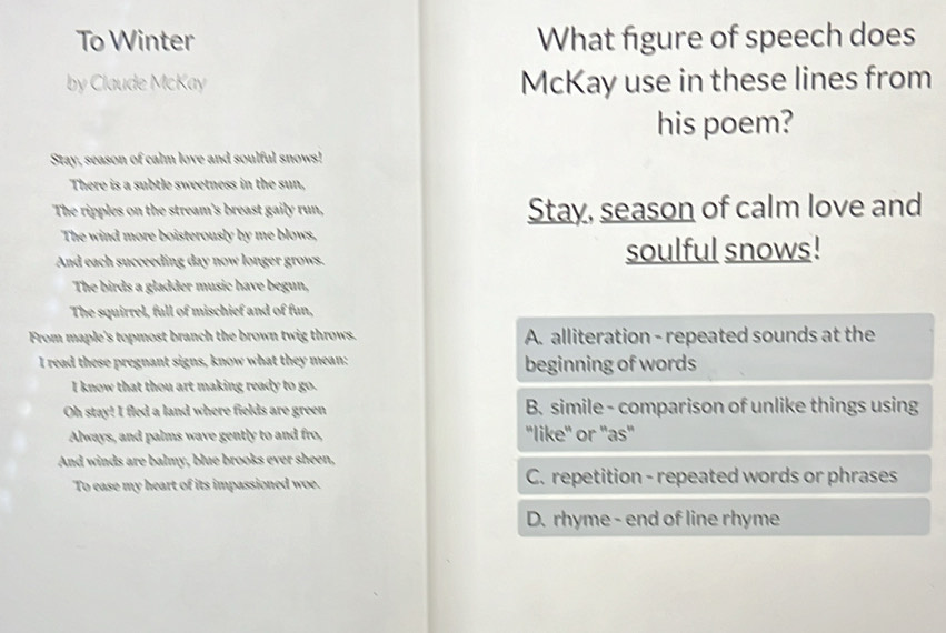 To Winter What figure of speech does
by Claude McKay McKay use in these lines from
his poem?
Stay, season of calm love and soulful snows!
There is a subtle sweetness in the sun,
The ripples on the stream's breast gaily run, Stay, season of calm love and
The wind more boisterously by me blows,
And each succeeding day now longer grows. soulful snows!
The birds a gladder music have begun,
The squirrel, full of mischief and of fun,
From maple's topmost branch the brown twig throws. A. alliteration - repeated sounds at the
I read these pregnant signs, know what they mean: beginning of words
I know that thou art making ready to go.
Oh stay! I fled a land where fields are green B. simile - comparison of unlike things using
Always, and palms wave gently to and fro, "like" or "as"
And winds are balmy, blue brooks ever sheen,
To ease my heart of its impassioned woe. C. repetition - repeated words or phrases
D. rhyme - end of line rhyme