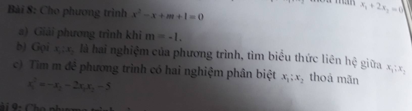 Cho phương trình x^2-x+m+1=0
x_1+2x_2=0
a) Giải phương trình khi m=-1. 
b) Gọi x_1:x_2 là hai nghiệm của phương trình, tìm biểu thức liên hệ giữa x_1; x_2
c) Tìm m đê phương trình có hai nghiệm phân biệt x_1; x_2 thoả mãn
x_1^(2=-x_2)-2x_1x_2-5
ài 9: Cho phụm