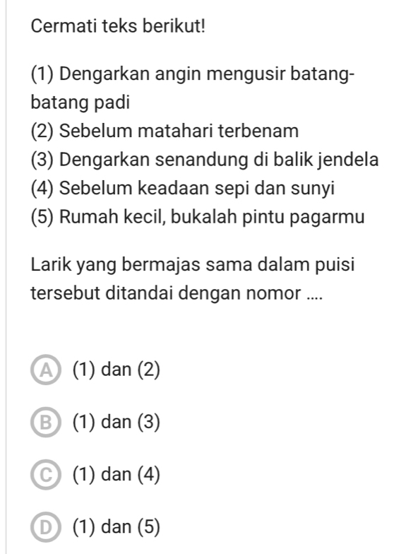 Cermati teks berikut!
(1) Dengarkan angin mengusir batang-
batang padi
(2) Sebelum matahari terbenam
(3) Dengarkan senandung di balik jendela
(4) Sebelum keadaan sepi dan sunyi
(5) Rumah kecil, bukalah pintu pagarmu
Larik yang bermajas sama dalam puisi
tersebut ditandai dengan nomor ....
A (1) dan (2)
B (1) dan (3)
C (1) dan (4)
D (1) dan (5)