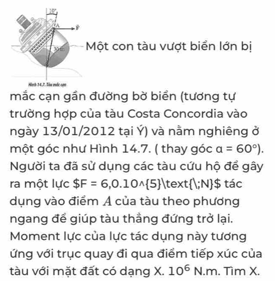 10°
IA
30 m Một con tàu vượt biển lớn bị 
Hình 14.7. Tàu mắc cạn 
mắc cạn gần đường bờ biển (tương tự 
trường hợp của tàu Costa Concordia vào 
ngày 13/01/2012 tại Ý) và nằm nghiêng ở 
một góc như Hình 14.7. ( thay góc a=60°). 
Người ta đã sử dụng các tàu cứu hộ để gây 
ra một lực $F=6,0.10wedge  5 text  l;N $ tác 
dụng vào điểm A của tàu theo phương 
ngang để giúp tàu thẳng đứng trở lại. 
Moment lực của lực tác dụng này tương 
ứng với trục quay đi qua điểm tiếp xúc của 
tàu với mặt đất có dạng X. 10^6N.m. Tìm X.