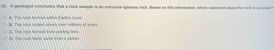 A geologist concludes that a rock sample is an extrusive igneous rock. Based on this information, which statement about the rock is accurate?
A. The rock formed within Earth's crust.
B. The rock cooled slowly over millions of years.
C. The rock formed from cooling lava.
D. The rock likely came from a pluton.