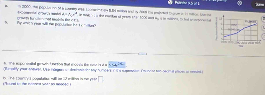 Points: 0.5 of 1 Save 
a. In 2000, the population of a country was approximately 5.54 million and by 2060 it is projected to grow to 11 million. Use the 
exponential growth model A=A_0e^(kt) , in which t is the number of years after 2000 and A_0 is in millions, to find an exponential 
growth function that models the data. 
b. By which year will the population be 12 million? 
a. The exponential growth function that models the data is A=5.54e^(0.011)
(Simplify your answer. Use integers or decimals for any numbers in the expression. Round to two decimal places as needed.) 
b. The country's population will be 12 million in the year □ . 
(Round to the nearest year as needed.)