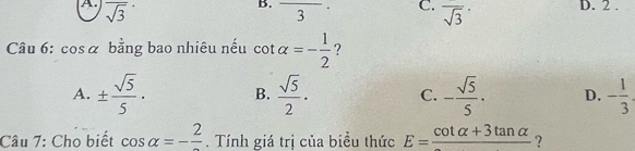 overline sqrt(3) frac 3 C. overline sqrt(3) D. 2.
Câu 6: cos α bằng bao nhiêu nếu cot alpha =- 1/2  ?
A. ±  sqrt(5)/5 · B.  sqrt(5)/2 · C. - sqrt(5)/5 · D. - 1/3 . 
Câu 7: Cho biết cos alpha =-frac 2. Tính giá trị của biều thức E=frac cot alpha +3tan alpha  ?