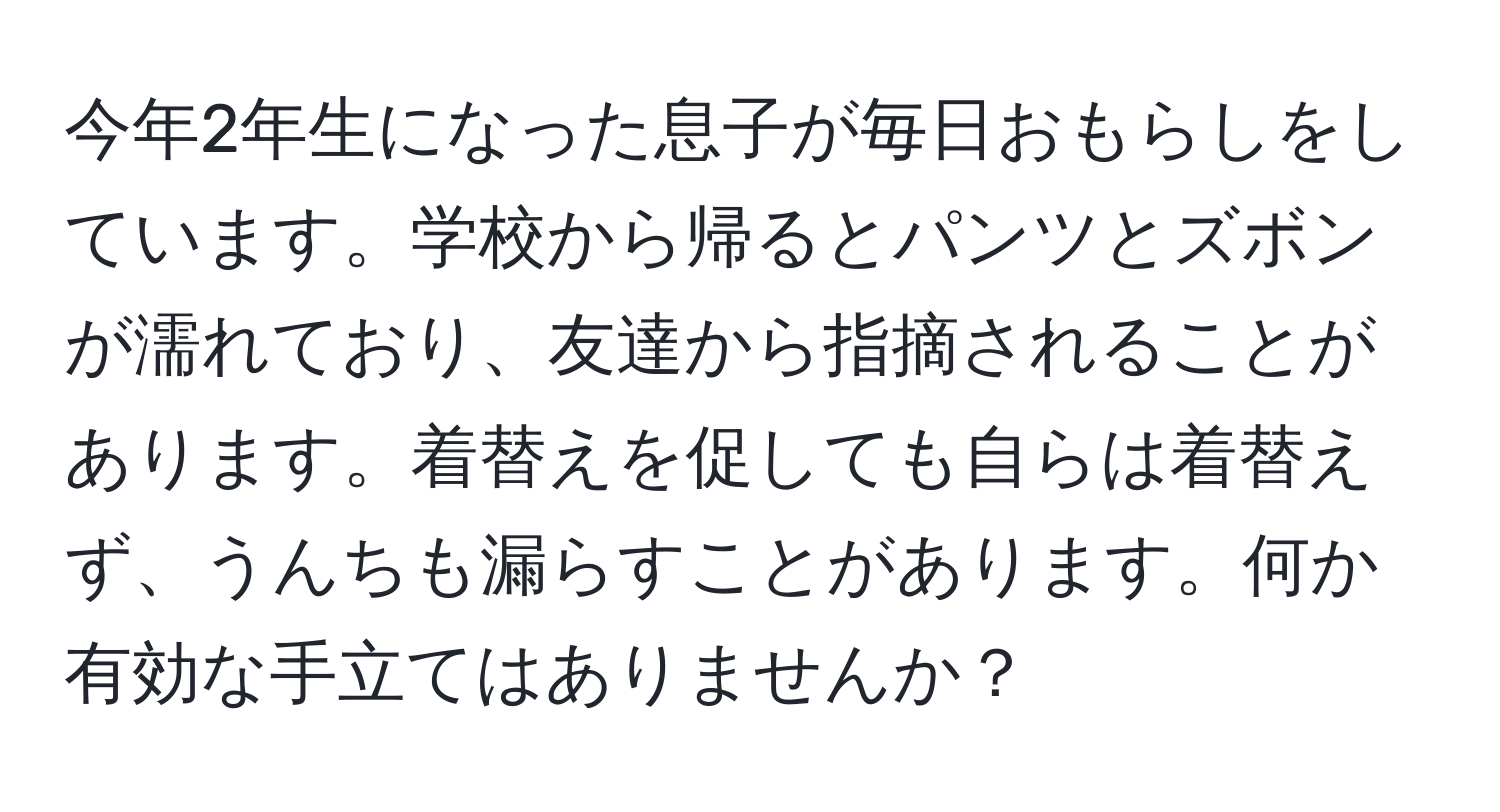 今年2年生になった息子が毎日おもらしをしています。学校から帰るとパンツとズボンが濡れており、友達から指摘されることがあります。着替えを促しても自らは着替えず、うんちも漏らすことがあります。何か有効な手立てはありませんか？