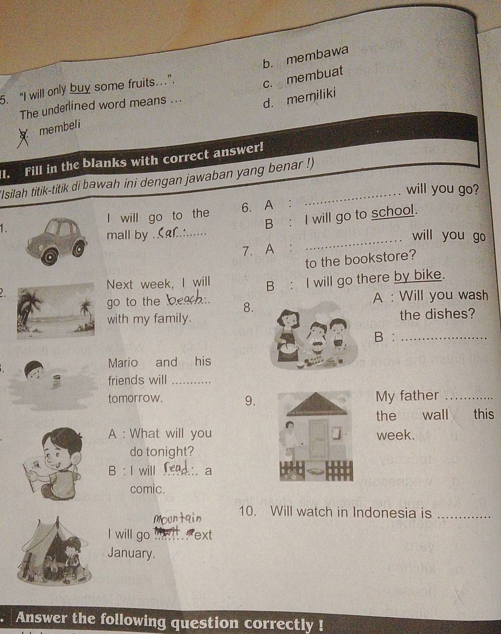 b. membawa
5. “I will only buy some fruits…”.
c. membuat
The underlined word means ...
d. memiliki
membeli
I. Fill in the blanks with correct answer!
(Isilah titik-titik di bawah ini dengan jawaban yang benar !)
will you go?
l will go to the 6. A :
B : I will go to school.
1. _will you go
mall by
7. A:
_
to the bookstore?
Next week, I will
B : I will go there by bike.
go to the A : Will you wash
8.
with my family. the dishes?
B :_
Mario and his
friends will_
tomorrow. My father_
9.
the wall this
A : What will you week.
do tonight?
B : I will . a
comic.
10. Will watch in Indonesia is_
l will go ml ext
January.
Answer the following question correctly !