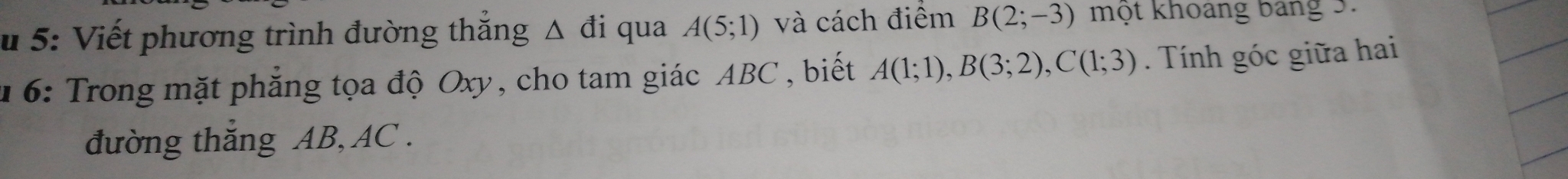 5: Viết phương trình đường thắng △ đi qua A(5;1) và cách điểm B(2;-3) một khoang bang 3. 
1 6: Trong mặt phẳng tọa độ Oxy, cho tam giác ABC , biết A(1;1), B(3;2), C(1;3). Tính góc giữa hai 
đường thăng AB, AC.