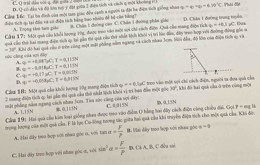 C. Q trái dầu với q, đặt giữa 2 điện tc
D. Q có dấu và độ lớn tuỳ ý đặt giữa 2 điện tích và cách q một khoảng r/3
Câu 16: Tại ba đinh của một tam giác đều cạnh a người ta đặt ba điện tích giống nhau q_1=q_2=q_3=6.10^(-7)C. Phải đặt
đdiện tích qo tại đâu và có điện tích bằng bao nhiêu đề hệ cân bằng?
A. Trọng tâm tam giác B. Chân 1 đường cao C. Chân 1 đường phân giác D. Chân 1 đường trung tuyến.
Câu 17: Một quả cầu khối lượng 10g, được treo vào một sợi chi cách điện .Quả cầu mang điện tích q_1=+0,1mu C. Đưa
quả cầu thứ hai mang điện tích q2 lại gần thì quả cầu thứ nhất lệch khỏi vị trí lúc đầu, dây treo hợp với đường đứng góc α
=30°. Khi đó hai quả cầu ở trên cùng một mặt phẳng nằm ngang và cách nhau 3cm. Hỏi dấu, độ lớn của điện tích
q_2 và
sức căng của sợi dây

A. q_2=+0,087mu C;T=0,115N
B. q_2=-0,058mu C;T=0,115N
C. q_2=+0,17mu C;T=0,015N
D. q_2=+0,058mu C;T=0,015N q1 41
Câu 18: Một quả cầu khối lượng 10g mang điện tích q_1=+0,1mu C treo vào một sợi chi cách điện, người ta đưa quả cầu
2 mang điện tích q2 lại gần thì quả cầu thứ nhất lệch khỏi vị trí ban đầu một góc 30° , khi đó hai quả cầu ở trên cùng một
mặt phẳng nằm ngang cách nhau 3cm. Tìm sức căng của sợi dây:
A. 1,15N B. 0,115N C. 0,015N D. 0,15N
Câu 19: Hai quả cầu kim loại giống nhau được treo vào điểm O bằng hai dây cách điện cùng chiều dài. Gọi P=mgla
trọng lượng của một quả cầu. F là lực Cu-lông tương tác giữa hai quả cầu khi truyền điện tích cho một quả cầu. Khi đó:
A. Hai dây treo hợp với nhau góc α, với tan alpha = F/P  . B. Hai dây treo hợp với nhau góc alpha =0
C. Hai dây treo hợp với nhau góc α, với sin^2alpha = F/P  D. Cả A, B, C đều sai