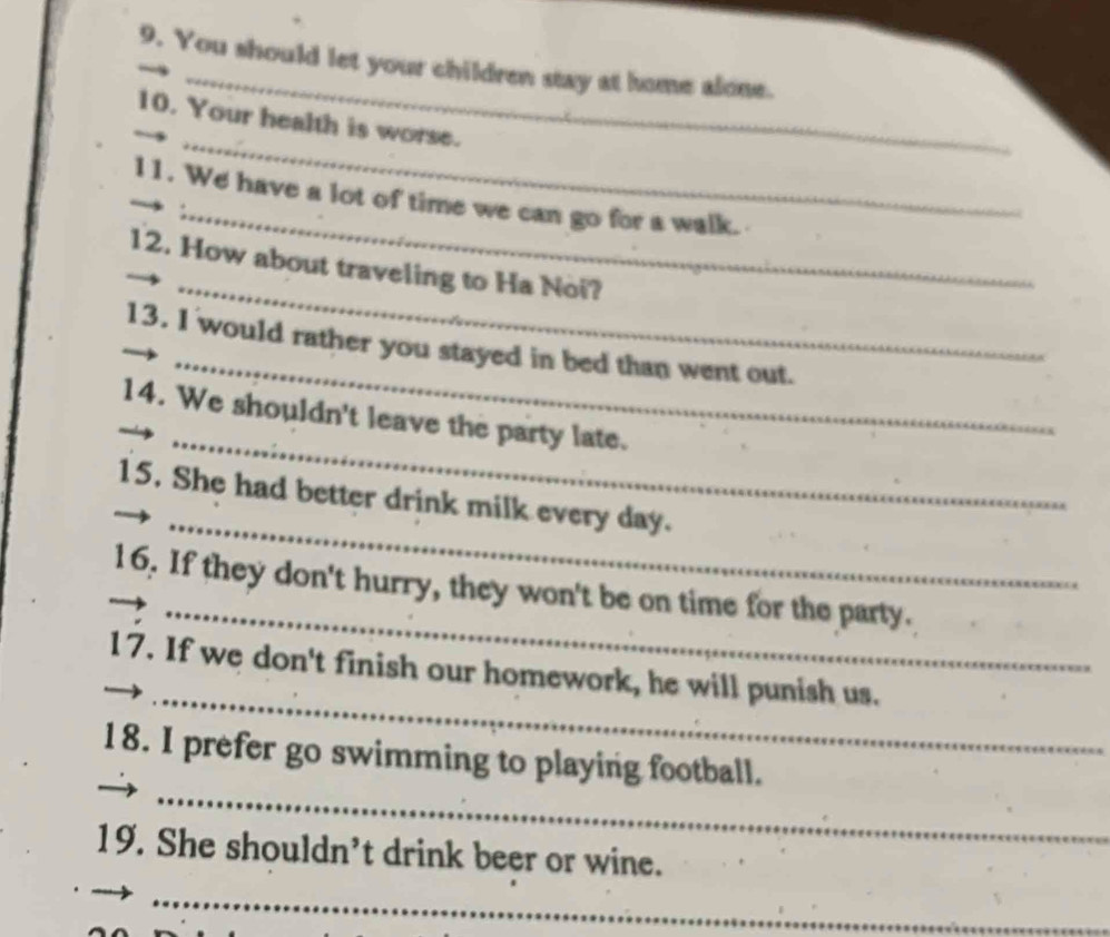 You should let your children stay at home alone. 
_ 
10. Your health is worse. 
_ 
11. We have a lot of time we can go for a walk. 
_ 
12. How about traveling to Ha Noi? 
_ 
13. I would rather you stayed in bed than went out. 
_ 
14. We shouldn't leave the party late. 
_ 
15. She had better drink milk every day. 
_ 
16. If they don't hurry, they won't be on time for the party. 
_ 
_17. If we don't finish our homework, he will punish us. 
_ 
18. I prefer go swimming to playing football. 
19. She shouldn’t drink beer or wine. 
_