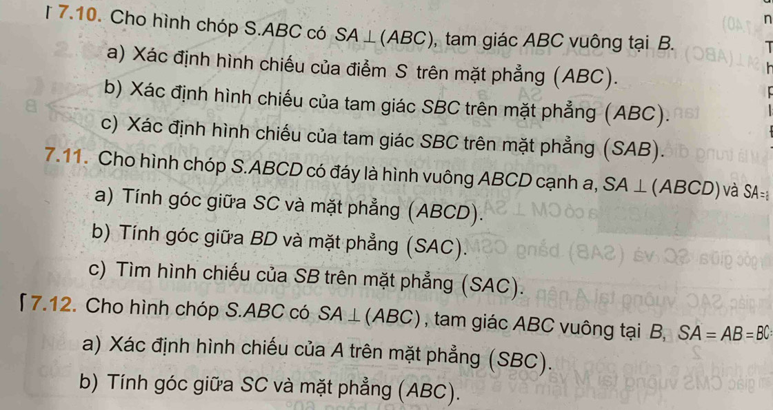 [ 7.10. Cho hình chóp S. ABC có SA⊥ (ABC) , tam giác ABC vuông tại B. 
T 
(a) Xác định hình chiếu của điểm S trên mặt phẳng (ABC). 
b) Xác định hình chiếu của tam giác SBC trên mặt phẳng (ABC). 
c) Xác định hình chiếu của tam giác SBC trên mặt phẳng (SAB). 
7.11. Cho hình chóp S. ABCD có đáy là hình vuông ABCD cạnh a, SA⊥ (ABCD) ) và SA=
a) Tính góc giữa SC và mặt phẳng (ABCD). 
b) Tính góc giữa BD và mặt phẳng (SAC). 
c) Tìm hình chiếu của SB trên mặt phẳng (SAC). 
「7.12. Cho hình chóp S. ABC có SA⊥ (ABC) , tam giác ABC vuông tại B, SA=AB=BC
a) Xác định hình chiếu của A trên mặt phẳng (SBC). 
b) Tính góc giữa SC và mặt phẳng (ABC).