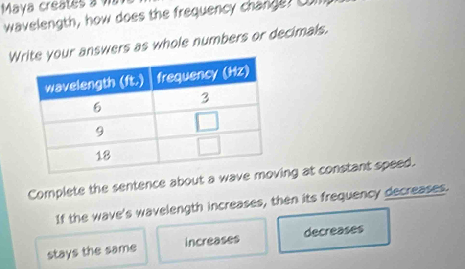 Maya creates a va 
wavelength, how does the frequency change? Com 
Wanswers as whole numbers or decimals. 
Complete the sentence about a wave mng at constant speed. 
If the wave's wavelength increases, then its frequency decreases. 
decreases 
stays the same increases