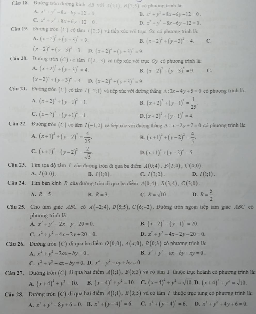 Đường tròn đường kinh AB với A(1;1),B(7;5) có phương trình là:
A. x^2+y^2-8x-6y+12=0.
B. x^2+y^2+8x-6y-12=0.
C. x^2+y^2+8x+6y+12=0.
D. x^2+y^2-8x-6y-12=0.
Cầu 19. Đường tròn (C) có tâm I(2;3) và tiếp xúc với trục Ox có phương trình là:
A. (x-2)^2+(y-3)^2=9.
B. (x-2)^2+(y-3)^2=4. C.
(x-2)^2+(y-3)^2=3 D. (x+2)^2+(y+3)^2=9.
Câu 20. Đường tròn (C) có tâm I(2;-3) và tiếp xúc với trục Oy có phương trình là:
A. (x+2)^2+(y-3)^2=4. B. (x+2)^2+(y-3)^2=9. C.
(x-2)^2+(y+3)^2=4. D. (x-2)^2+(y+3)^2=9.
Câu 21. Đường tròn (C) có tâm I(-2;1) và tiếp xúc với đường thắng △ :3x-4y+5=0 có phương trình là:
A. (x+2)^2+(y-1)^2=1. B. (x+2)^2+(y-1)^2= 1/25 .
C. (x-2)^2+(y+1)^2=1. (x+2)^2+(y-1)^2=4.
D.
Câu 22. Đường tròn (C) có tâm I(-1;2) và tiếp xúc với đường thắng △ :x-2y+7=0 có phương trình là:
A. (x+1)^2+(y-2)^2= 4/25 . (x+1)^2+(y-2)^2= 4/5 .
B.
C. (x+1)^2+(y-2)^2= 2/sqrt(5) .
D. (x+1)^2+(y-2)^2=5.
Câu 23. Tìm tọa độ tâm / của đường tròn đi qua ba điểm A(0;4),B(2;4),C(4;0).
A. I(0;0). B. I(1;0). C. I(3;2). D. I(1;1).
Câu 24. Tìm bán kính R của đường tròn đi qua ba điểm A(0;4),B(3;4),C(3;0).
A. R=5. B. R=3. C. R=sqrt(10). D. R= 5/2 .
Câu 25. Cho tạm giác ABC có A(-2;4),B(5;5),C(6;-2). Đường tròn ngoại tiếp tam giác ABC có
phương trình là:
A. x^2+y^2-2x-y+20=0. B. (x-2)^2+(y-1)^2=20.
C. x^2+y^2-4x-2y+20=0. D. x^2+y^2-4x-2y-20=0.
Câu 26. Đường tròn (C) đi qua ba điểm O(0;0),A(a;0),B(0;b) có phương trình là:
A. x^2+y^2-2ax-by=0. B. x^2+y^2-ax-by+xy=0.
C. x^2+y^2-ax-by=0. D. x^2-y^2-ay+by=0.
Câu 27. Đường tròn (C) đi qua hai điểm A(1;1),B(5;3) và có tâm / thuộc trục hoành có phương trình là:
A. (x+4)^2+y^2=10. B. (x-4)^2+y^2=10. C. (x-4)^2+y^2=sqrt(10) D. (x+4)^2+y^2=sqrt(10).
Câu 28. Đường tròn (C) đi qua hai điểm A(1;1),B(3;5) và có tâm / thuộc trục tung có phương trình là:
A. x^2+y^2-8y+6=0. B. x^2+(y-4)^2=6. C. x^2+(y+4)^2=6. D. x^2+y^2+4y+6=0.