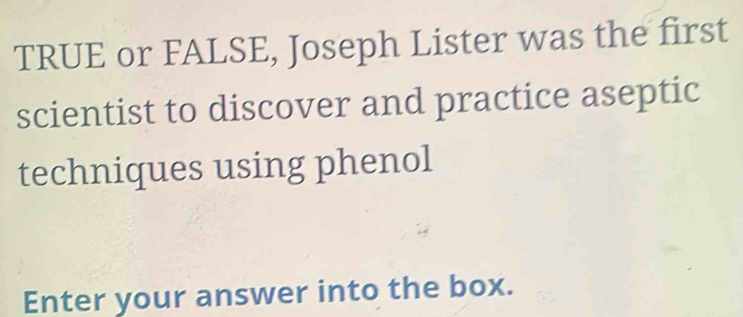 TRUE or FALSE, Joseph Lister was the first 
scientist to discover and practice aseptic 
techniques using phenol 
Enter your answer into the box.