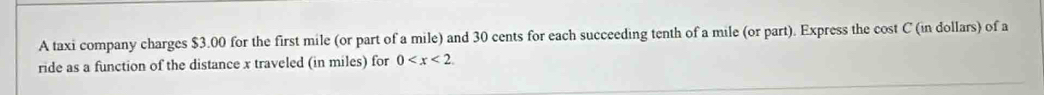 A taxi company charges $3.00 for the first mile (or part of a mile) and 30 cents for each succeeding tenth of a mile (or part). Express the cost C (in dollars) of a 
ride as a function of the distance x traveled (in miles) for 0 .