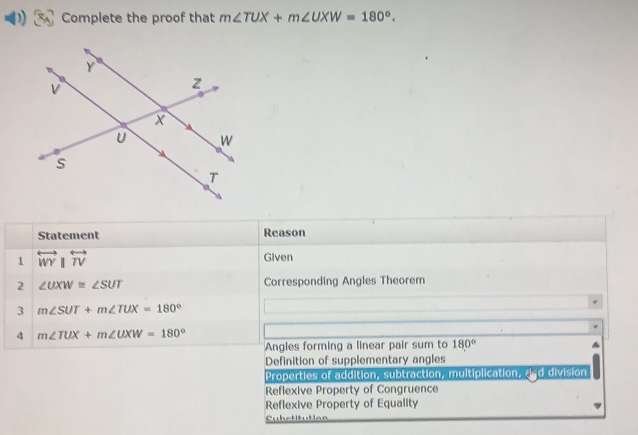 Complete the proof that m∠ TUX+m∠ UXW=180°. 
Statement Reason
1 overleftrightarrow WY overleftrightarrow TV Given
2 ∠ UXW≌ ∠ SUT Corresponding Angles Theorem
3 m∠ SUT+m∠ TUX=180°
4 m∠ TUX+m∠ UXW=180°
Angles forming a linear pair sum to 180°
Definition of supplementary angles
Properties of addition, subtraction, multiplication, ¿d division
Reflexive Property of Congruence
Reflexive Property of Equality
Cubettutian