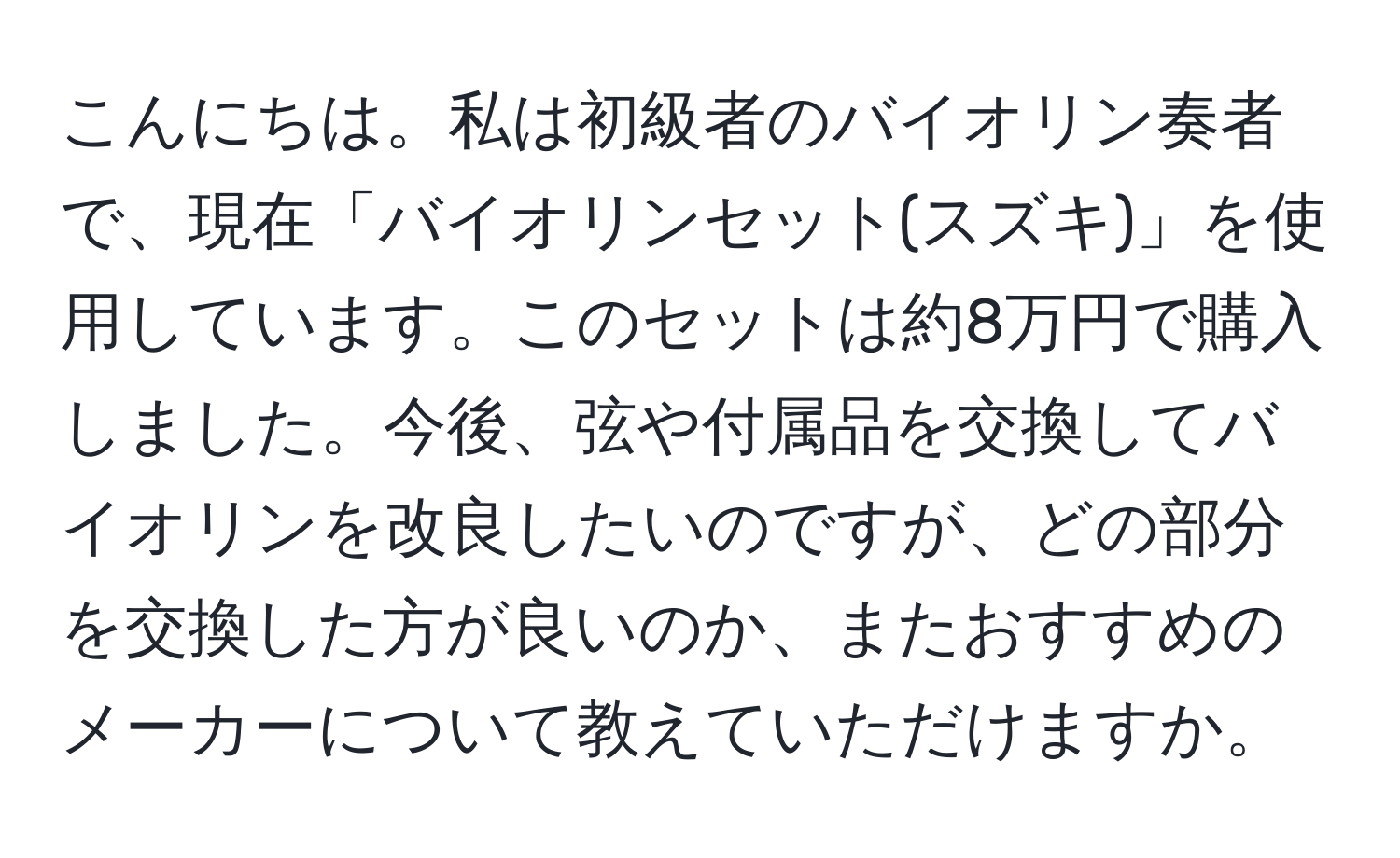 こんにちは。私は初級者のバイオリン奏者で、現在「バイオリンセット(スズキ)」を使用しています。このセットは約8万円で購入しました。今後、弦や付属品を交換してバイオリンを改良したいのですが、どの部分を交換した方が良いのか、またおすすめのメーカーについて教えていただけますか。