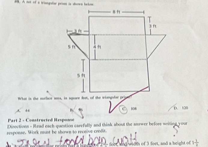 #h, A net of a triangular prism is shown below.
A. d4 B. 96 C 108 D. 120
Part 2 - Constructed Response
Directions - Read each question carefully and think about the answer before writing your
response. Work must be shown to receive credit.
feet, and width of 3 feet, and a height of 1 1/2 