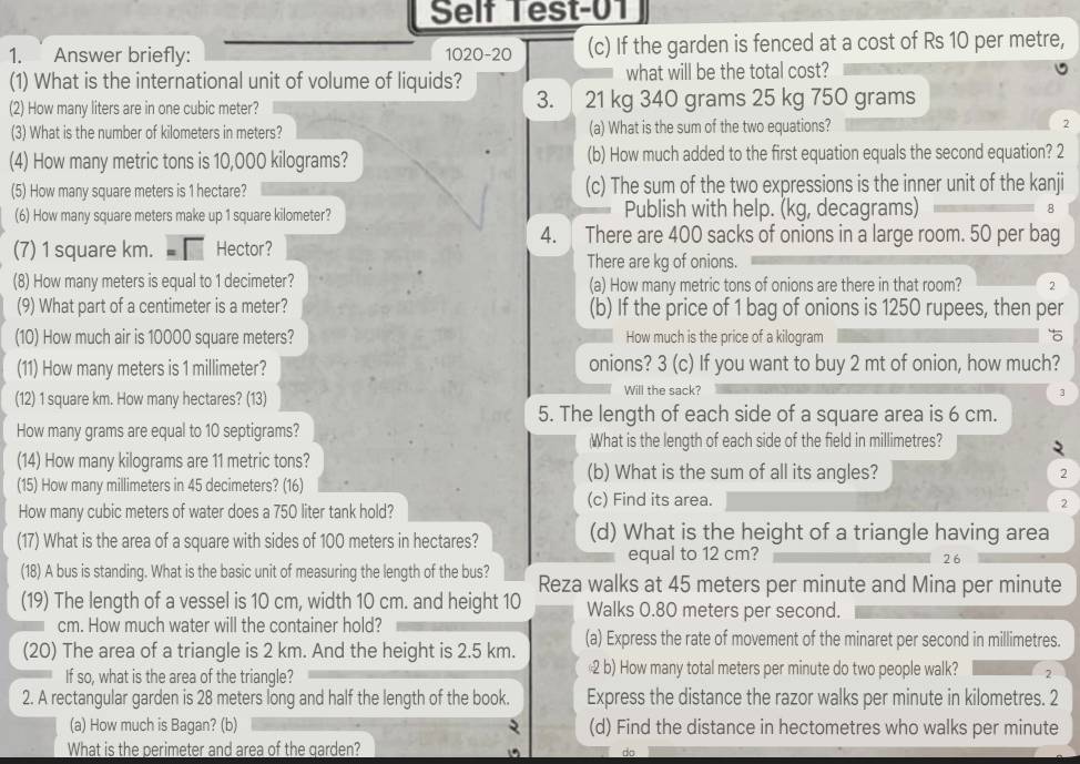 Self Test-01
1. Answer briefly: 1020-20 (c) If the garden is fenced at a cost of Rs 10 per metre,
(1) What is the international unit of volume of liquids? what will be the total cost?
3.
(2) How many liters are in one cubic meter? 21 kg 340 grams 25 kg 750 grams
(3) What is the number of kilometers in meters? (a) What is the sum of the two equations? 2
(4) How many metric tons is 10,000 kilograms? (b) How much added to the first equation equals the second equation? 2
(5) How many square meters is 1 hectare? (c) The sum of the two expressions is the inner unit of the kanji
(6) How many square meters make up 1 square kilometer? Publish with help. (kg, decagrams) 8
4. There are 400 sacks of onions in a large room. 50 per bag
(7) 1 square km. Hector? There are kg of onions.
(8) How many meters is equal to 1 decimeter? (a) How many metric tons of onions are there in that room? 2
(9) What part of a centimeter is a meter? (b) If the price of 1 bag of onions is 1250 rupees, then per
(10) How much air is 10000 square meters? How much is the price of a kilogram 
(11) How many meters is 1 millimeter? onions? 3 (c) If you want to buy 2 mt of onion, how much?
(12) 1 square km. How many hectares? (13) Will the sack?
3
5. The length of each side of a square area is 6 cm.
How many grams are equal to 10 septigrams?
What is the length of each side of the field in millimetres?
(14) How many kilograms are 11 metric tons? (b) What is the sum of all its angles?
2
(15) How many millimeters in 45 decimeters? (16)
(c) Find its area.
How many cubic meters of water does a 750 liter tank hold?
2
(17) What is the area of a square with sides of 100 meters in hectares? (d) What is the height of a triangle having area
equal to 12 cm?
2 6
(18) A bus is standing. What is the basic unit of measuring the length of the bus? Reza walks at 45 meters per minute and Mina per minute
(19) The length of a vessel is 10 cm, width 10 cm. and height 10 Walks 0.80 meters per second.
cm. How much water will the container hold?
(20) The area of a triangle is 2 km. And the height is 2.5 km. (a) Express the rate of movement of the minaret per second in millimetres.
If so, what is the area of the triangle? 2 b) How many total meters per minute do two people walk? 2
2. A rectangular garden is 28 meters long and half the length of the book. Express the distance the razor walks per minute in kilometres. 2
(a) How much is Bagan? (b) (d) Find the distance in hectometres who walks per minute
What is the perimeter and area of the qarden?
do