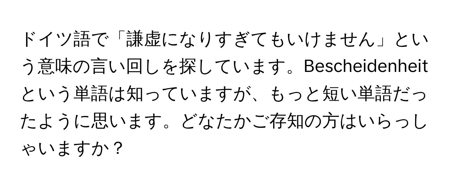 ドイツ語で「謙虚になりすぎてもいけません」という意味の言い回しを探しています。Bescheidenheitという単語は知っていますが、もっと短い単語だったように思います。どなたかご存知の方はいらっしゃいますか？