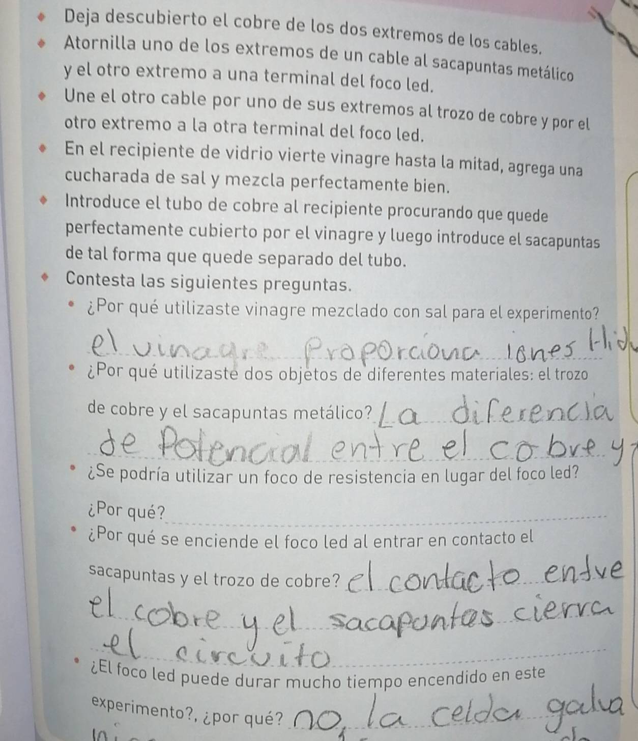 Deja descubierto el cobre de los dos extremos de los cables. 
Atornilla uno de los extremos de un cable al sacapuntas metálico 
y el otro extremo a una terminal del foco led. 
Une el otro cable por uno de sus extremos al trozo de cobre y por el 
otro extremo a la otra terminal del foco led. 
En el recipiente de vidrio vierte vinagre hasta la mitad, agrega una 
cucharada de sal y mezcla perfectamente bien. 
Introduce el tubo de cobre al recipiente procurando que quede 
perfectamente cubierto por el vinagre y luego introduce el sacapuntas 
de tal forma que quede separado del tubo. 
Contesta las siguientes preguntas. 
¿Por qué utilizaste vinagre mezclado con sal para el experimento? 
_ 
¿Por qué utilizaste dos objetos de diferentes materiales: el trozo 
de cobre y el sacapuntas metálico?_ 
_ 
¿Se podría utilizar un foco de resistencia en lugar del foco led? 
¿Por qué?_ 
¿Por qué se enciende el foco led al entrar en contacto el 
sacapuntas y el trozo de cobre?_ 
_ 
_ 
¿El foco led puede durar mucho tiempo encendido en este 
experimento?, ¿por qué?_