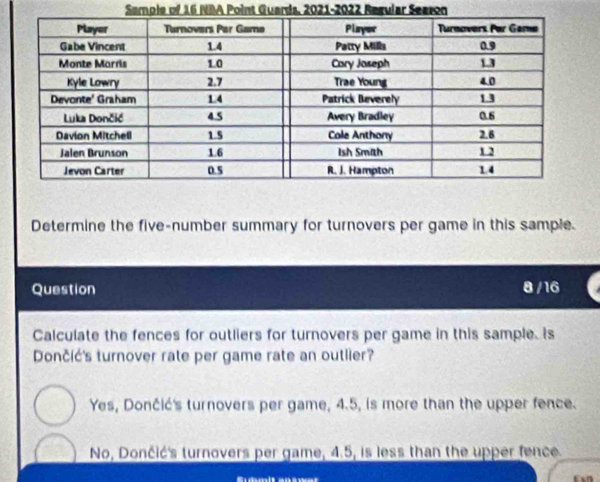 Sample of 16 NBA Point Guards, 2021-2022 Regular Searon
Determine the five-number summary for turnovers per game in this sample.
Question 8 /16
Calculate the fences for outliers for turnovers per game in this sample. Is
Dončić's turnover rate per game rate an outlier?
Yes, Dončić's turnovers per game, 4.5, is more than the upper fence.
No, Dončić's turnovers per game, 4.5, is less than the upper fence.
Südmlt answer t 2