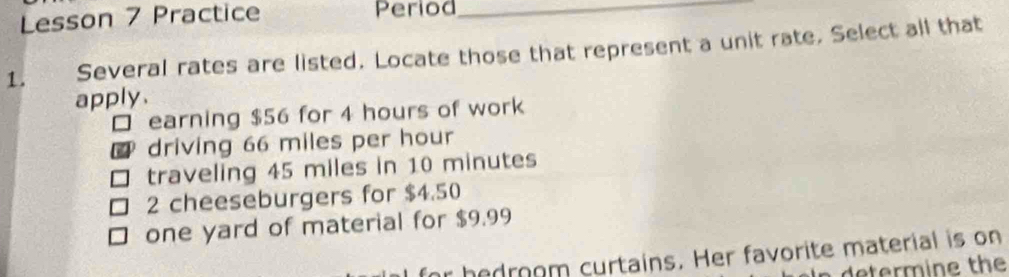 Lsson 7 Practice Period_
1. , à Several rates are listed. Locate those that represent a unit rate. Select all that
apply.
□ earning $56 for 4 hours of work
driving 66 miles per hour
traveling 45 miles in 10 minutes
2 cheeseburgers for $4.50
one yard of material for $9.99
hedroom curtains. Her favorite material is on
determine the