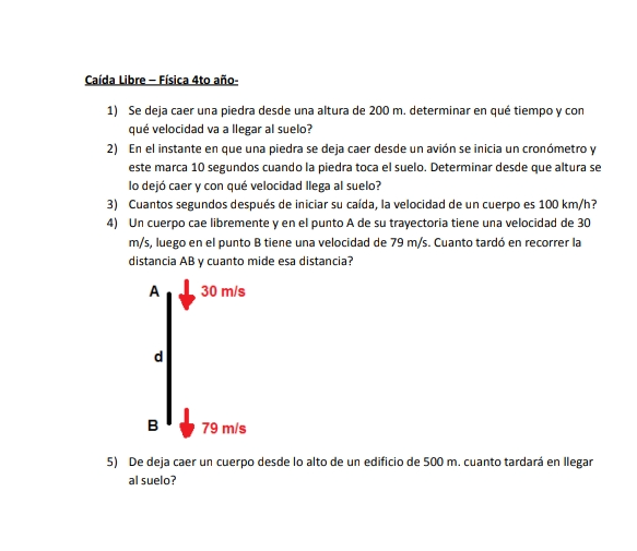 Caída Libre - Física 4to año-
1) Se deja caer una piedra desde una altura de 200 m. determinar en qué tiempo y con
qué velocidad va a llegar al suelo?
2) En el instante en que una piedra se deja caer desde un avión se inicia un cronómetro y
este marca 10 segundos cuando la piedra toca el suelo. Determinar desde que altura se
lo dejó caer y con qué velocidad llega al suelo?
3) Cuantos segundos después de iniciar su caída, la velocidad de un cuerpo es 100 km/h?
4) Un cuerpo cae libremente y en el punto A de su trayectoria tiene una velocidad de 30
m/s, luego en el punto B tiene una velocidad de 79 m/s. Cuanto tardó en recorrer la
distancia AB y cuanto mide esa distancia?
A 30 m/s
d
B 79 m/s
5) De deja caer un cuerpo desde lo alto de un edificio de 500 m. cuanto tardará en llegar
al suelo?