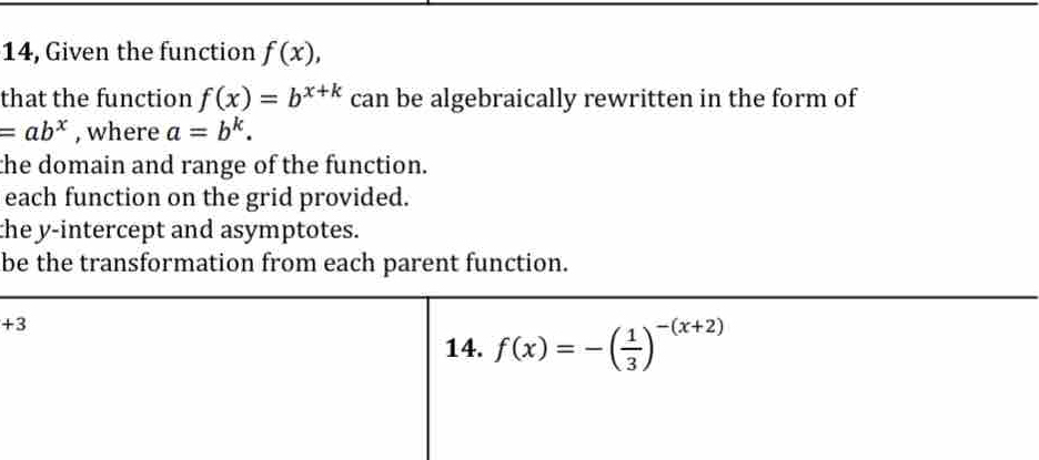 14, Given the function f(x),
that the function f(x)=b^(x+k) can be algebraically rewritten in the form of
=ab^x , where a=b^k.
the domain and range of the function.
each function on the grid provided.
the y-intercept and asymptotes.
be the transformation from each parent function.
+