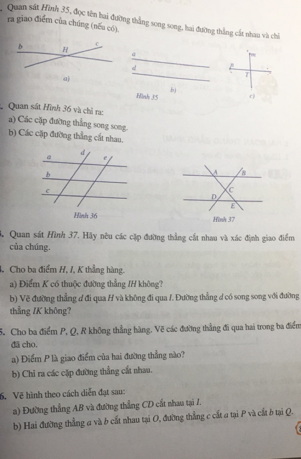 Quan sất Hình 35, đọc tên hai đường thẳng song song, hai đường thẳng cất nhau và chi 
ra giao điểm của chúng (nếu có). 
b H
c
a
r1
d
n
T 
a) 
b) 
Hình 35 c) 
Quan sát Hình 36 và chỉ ra: 
a) Các cặp đường thẳng song song. 
b) Các cặp đường thẳng cắt nhau. 
3. Quan sát Hình 37. Hãy nêu các cặp đường thẳng cắt nhau và xác định giao điểm 
của chúng. 
4. Cho ba điểm H, I, K thẳng hàng. 
a) Điểm K có thuộc đường thẳng IH không? 
b) Vẽ đường thẳng đ đi qua H và không đi qua /. Đường thẳng d có song song với đường 
thẳng /K không? 
5. Cho ba điểm P, Q, R không thẳng hàng. Vẽ các đường thẳng đi qua hai trong ba điểm 
đã cho. 
a) Điểm P là giao điểm của hai đường thẳng nào? 
b) Chỉ ra các cặp đường thẳng cắt nhau. 
6. Vẽ hình theo cách diễn đạt sau: 
a) Đường thẳng AB và đường thẳng CD cắt nhau tại I. 
b) Hai đường thẳng a và b cắt nhau tại O, đường thẳng c cắt a tại P và cắt b tại Q.