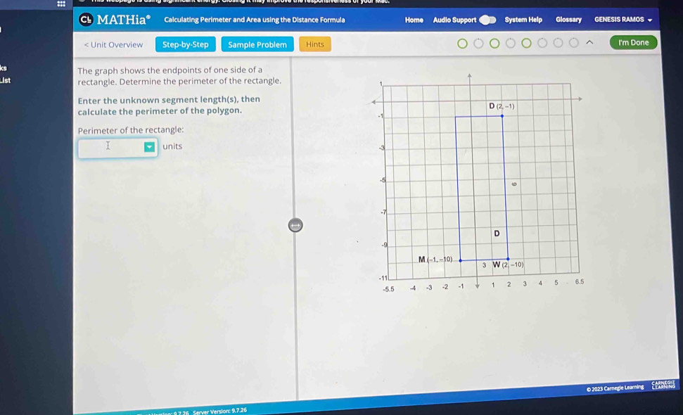 MATHia* Calculating Perimeter and Area using the Distance Formula Home Audio Support System Help Glossary GENESIS RAMOS 
< Unit Overview Step-by-Step Sample Problem Hints I'm Done
ks The graph shows the endpoints of one side of a
List rectangle. Determine the perimeter of the rectangle.
Enter the unknown segment length(s), then
calculate the perimeter of the polygon.
Perimeter of the rectangle:
I units 
© 2023 Carnegie Learning Eña
36  Server Version: 9.7.26