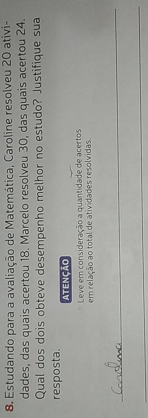 Estudando para a avaliação de Matemática, Caroline resolveu 20 ativi- 
dades, das quais acertou 18. Marcelo resolveu 30, das quais acertou 24. 
Qual dos dois obteve desempenho melhor no estudo? Justifique sua 
resposta. 
ATENÇÃO 
Leve em consideração a quantidade de acertos 
em relação ao total de atividades resolvidas. 
_ 
_