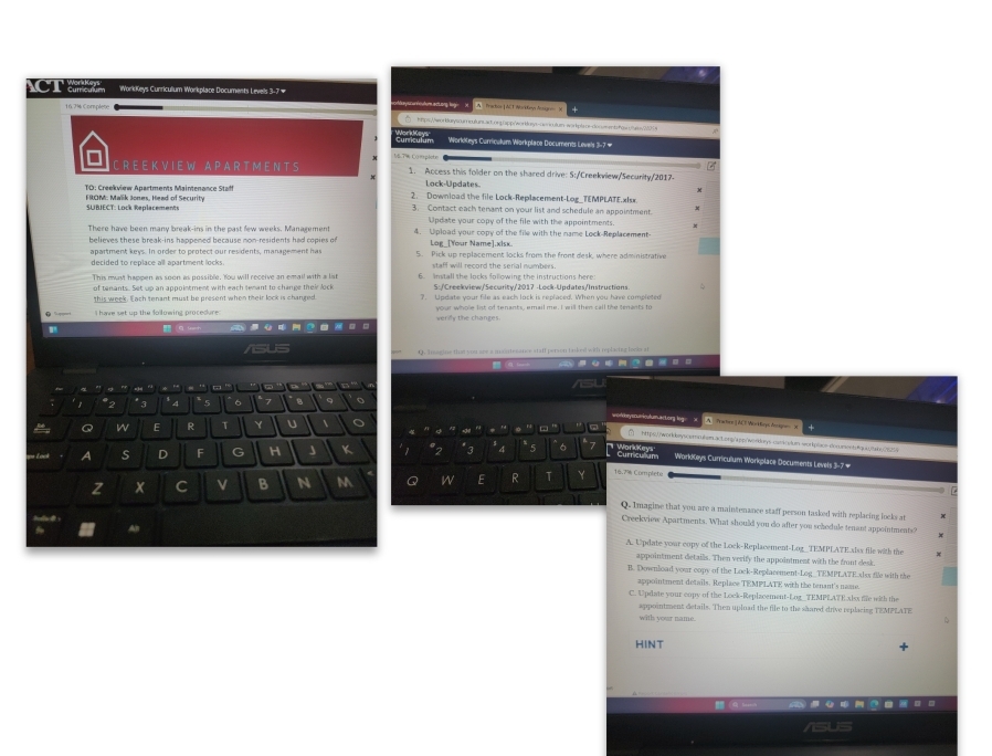 Xe  o  WorkKeys Curriculum Workplace Documents Levels 3-7#
ayscunhouturm acong l    Trachor | ACT Abrition Artin   
 htps://worbarysoumculurs.ad.orgtapp/workosys-owsulumn-worplaoe-dooumentshos.trsv2201s
Curriculum Workkleys Curricułum Workplace Documents Levels 3-7 #
18 T% Complste
C R E E K V I E W A P A R T M E N T S 1. Access this folder on the shared drive: 5:/Creekview/Security/2017-
Lock-Updates
TO : reekview Apartments  Maintenance  Stf 2. Download the file Lock-Replacement-Log_TEMPLATE.xIsx
FROM: Malik Jones, Head of Security 3. Contact each tenant on your list and schedule an appointment.
SUBIECT: Lock Replacements Update your copy of the file with the appointments.
There have been many break-ins in the past few weeks. Management 4. Upload your copy of the file with the name Lock-Replacement
believes these break-ins happened because non-residents had copies of Log_[Your Name].xisx.
apartment keys. In order to protect our residents, management has 5. Pick up replacement locks from the front desk, where administrative
decided to replace all apartment locks. staff will record the serial numbers.
This must happen as soon as possible. You will receive an email with a list     install she locks fol owing the instructions here .
this week. Each tenant must be present when their lock is changed your whole list of tenants, email me. I will then call the tenants to
 S Het
O Tsssine that you are a maartesance staff person taked with replactea looks at
.  a _
'Tº     '   d ' ''      ' ' /sU
~ * 3 * 4 5 6 7 B 9 o
*2
workkeyscumnicutuen anLong log . A. Practre ] ACF Wor rys Acagon x
Q W E R T Y U  。    '
4 ” 。
ht ps workbeyscemn ésmua Lorq/app/worduys catkre lum sorple doo aeet  q    a
ape Look A s D F G H J K 1 "2 *3 *4 * 5 6 7 c   Workkeys Curriculum Workplace Documents Levels 3-7 #
a
z x C B N M Q W E R T Y 16.7% Completo
Q. Imagine that you are a maintenance staff person tasked with replacing locks at
Creekview Apartments. What should you do after you schedule tenant appointments?
Al
A. Update your copy of the Lock-Replacement-Log_TEMPLATE.xlxx file with the
appointment detaills. Then verify the appointment with the front desk.
B. Download your copy of the Lock-Replacement-Log_TEMPLATE.alss file with the
appointment details. Replace TEMPLATE with the tenant's name.
C. Update your copy of the Lock-Replacement-Log_TEMPLATE.xlsx fife with the
appointment details. Then upload the file to the shared drive replacing TEMPEATE
with yoor name.
HINT