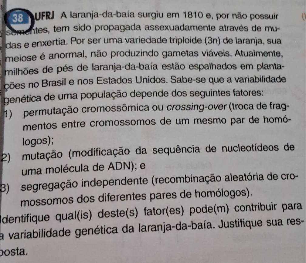 UFRJ A laranja-da-baía surgiu em 1810 e, por não possuir 
sementes, tem sido propagada assexuadamente através de mu- 
das e enxertia. Por ser uma variedade triploide (3n) de laranja, sua 
meiose é anormal, não produzindo gametas viáveis. Atualmente, 
milhões de pés de laranja-da-baía estão espalhados em planta- 
ções no Brasil e nos Estados Unidos. Sabe-se que a variabilidade 
genética de uma população depende dos seguintes fatores: 
1) permutação cromossômica ou crossing-over (troca de frag- 
mentos entre cromossomos de um mesmo par de homó- 
logos); 
2) mutação (modificação da sequência de nucleotídeos de 
uma molécula de ADN); e 
3) segregação independente (recombinação aleatória de cro- 
mossomos dos diferentes pares de homólogos). 
dentifique qual(is) deste(s) fator(es) pode(m) contribuir para 
la variabilidade genética da laranja-da-baía. Justifique sua res- 
bosta.