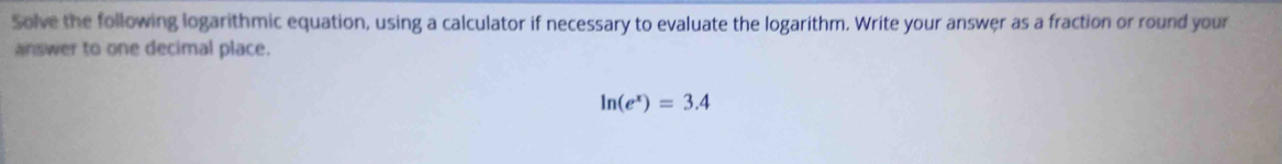 Solve the following logarithmic equation, using a calculator if necessary to evaluate the logarithm. Write your answer as a fraction or round your 
answer to one decimal place.
ln (e^x)=3.4