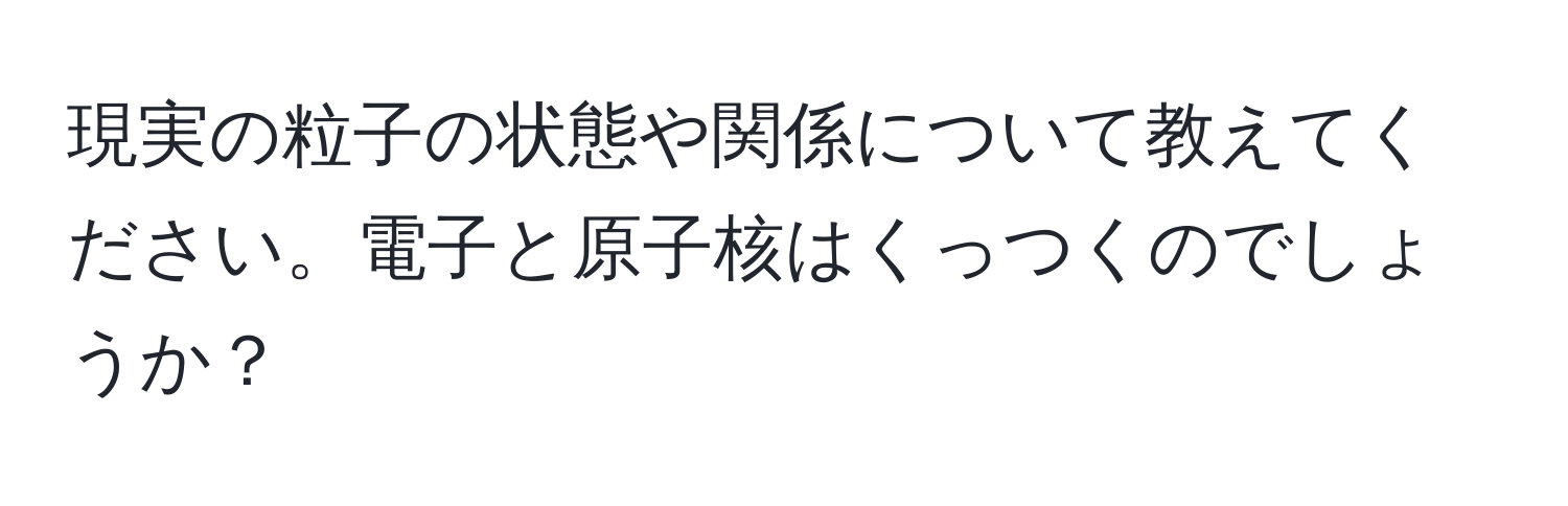 現実の粒子の状態や関係について教えてください。電子と原子核はくっつくのでしょうか？