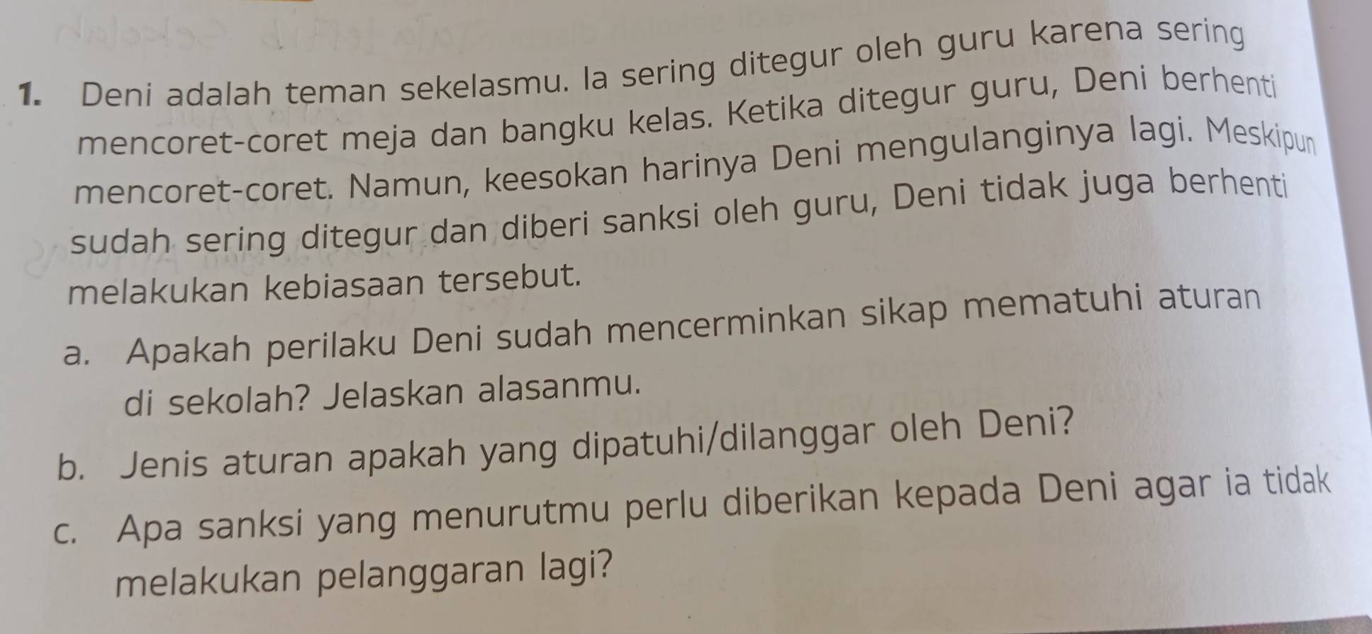 Deni adalah teman sekelasmu. la sering ditegur oleh guru karena sering 
mencoret-coret meja dan bangku kelas. Ketika ditegur guru, Deni berhenti 
mencoret-coret. Namun, keesokan harinya Deni mengulanginya lagi. Meskipun 
sudah sering ditegur dan diberi sanksi oleh guru, Deni tidak juga berhenti 
melakukan kebiasaan tersebut. 
a. Apakah perilaku Deni sudah mencerminkan sikap mematuhi aturan 
di sekolah? Jelaskan alasanmu. 
b. Jenis aturan apakah yang dipatuhi/dilanggar oleh Deni? 
c. Apa sanksi yang menurutmu perlu diberikan kepada Deni agar ia tidak 
melakukan pelanggaran lagi?