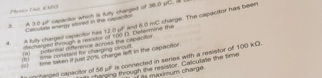 Physics Unit, KMNS 
3. A 3.0 μF capacitor which is fully charged of 36.0 μC, is 
Calculate energy stored in the capacitor. 
4. A fully charged capacitor has 12.0 μF and 6.0 mC charge. The capacitor has beer 
discharged through a resistor of 100 Ω. Determine the 
(a) potential difference across the capacitor. 
(b) time constant for charging circuit. 
(c) time taken if just 20% charge left in the capacitor. 
uocharded capacitor of 58 μF is connected in series with a resistor of 100 kΩ
charging through the resistor. Calculate the time 
its maximum charge.