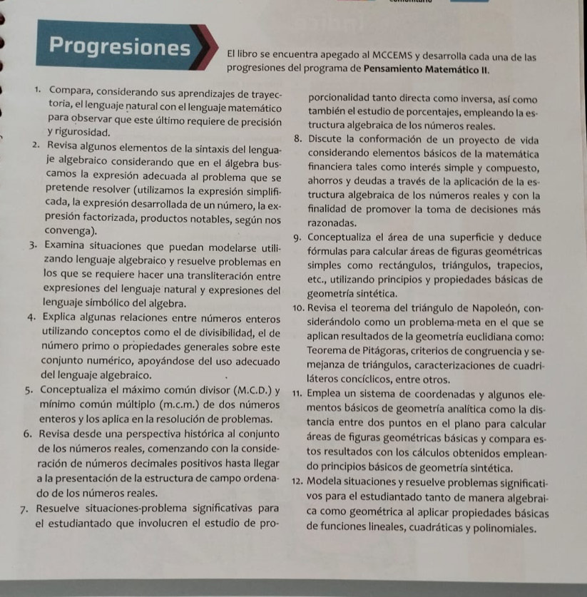 Progresiones El libro se encuentra apegado al MCCEMS y desarrolla cada una de las
progresiones del programa de Pensamiento Matemático II.
1. Compara, considerando sus aprendizajes de trayec- porcionalidad tanto directa como inversa, así como
toria, el lenguaje natural con el lenguaje matemático también el estudio de porcentajes, empleando la es-
para observar que este último requiere de precisión tructura algebraica de los números reales.
y rigurosidad. 8. Discute la conformación de un proyecto de vida
2. Revisa algunos elementos de la sintaxis del lengua- considerando elementos básicos de la matemática
je algebraico considerando que en el álgebra bus- financiera tales como interés simple y compuesto,
camos la expresión adecuada al problema que se ahorros y deudas a través de la aplicación de la es
pretende resolver (utilizamos la expresión simplifi- tructura algebraica de los números reales y con la
cada, la expresión desarrollada de un número, la ex- finalidad de promover la toma de decisiones más
presión factorizada, productos notables, según nos razonadas.
convenga). 9. Conceptualiza el área de una superficie y deduce
3. Examina situaciones que puedan modelarse utili- fórmulas para calcular áreas de figuras geométricas
zando lenguaje algebraico y resuelve problemas en simples como rectángulos, triángulos, trapecios,
los que se requiere hacer una transliteración entre etc., utilizando principios y propiedades básicas de
expresiones del lenguaje natural y expresiones del geometría sintética.
lenguaje simbólico del algebra.  10. Revisa el teorema del triángulo de Napoleón, con
4. Explica algunas relaciones entre números enteros siderándolo como un problema-meta en el que se
utilizando conceptos como el de divisibilidad, el de aplican resultados de la geometría euclidiana como:
número primo o propiedades generales sobre este Teorema de Pitágoras, criterios de congruencia y se-
conjunto numérico, apoyándose del uso adecuado mejanza de triángulos, caracterizaciones de cuadri-
del lenguaje algebraico. láteros concíclicos, entre otros.
5. Conceptualiza el máximo común divisor (M.C.D.) y 11. Emplea un sistema de coordenadas y algunos ele-
mínimo común múltiplo (m.c.m.) de dos números mentos básicos de geometría analítica como la dis-
enteros y los aplica en la resolución de problemas. tancia entre dos puntos en el plano para calcular
6. Revisa desde una perspectiva histórica al conjunto  áreas de figuras geométricas básicas y compara es-
de los números reales, comenzando con la conside- tos resultados con los cálculos obtenidos emplean-
ración de números decimales positivos hasta llegar do principios básicos de geometría sintética.
a la presentación de la estructura de campo ordena- 12. Modela situaciones y resuelve problemas significati-
do de los números reales. vos para el estudiantado tanto de manera algebrai-
7. Resuelve situaciones-problema significativas para ca como geométrica al aplicar propiedades básicas
el estudiantado que involucren el estudio de pro- de funciones lineales, cuadráticas y polinomiales.