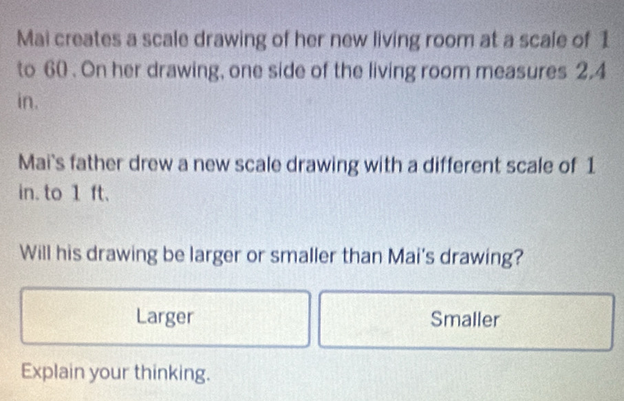 Mai creates a scale drawing of her new living room at a scale of 1
to 60. On her drawing, one side of the living room measures 2.4
in. 
Mai's father drew a new scale drawing with a different scale of 1
in. to 1 ft. 
Will his drawing be larger or smaller than Mai's drawing? 
Larger Smaller 
Explain your thinking.