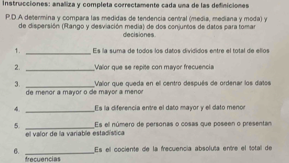 Instrucciones: analiza y completa correctamente cada una de las definiciones 
P.D.A determina y compara las medidas de tendencia central (media, mediana y moda) y 
de dispersión (Rango y desviación media) de dos conjuntos de datos para tomar 
decisiones. 
1. _Es la suma de todos los datos divididos entre el total de ellos 
2. _Valor que se repite con mayor frecuencia 
3. _Valor que queda en el centro después de ordenar los datos 
de menor a mayor o de mayor a menor 
4. _Es la diferencia entre el dato mayor y el dato menor 
5. _Es el número de personas o cosas que poseen o presentan 
el valor de la variable estadística 
6. _Es el cociente de la frecuencia absoluta entre el total de 
frecuencias